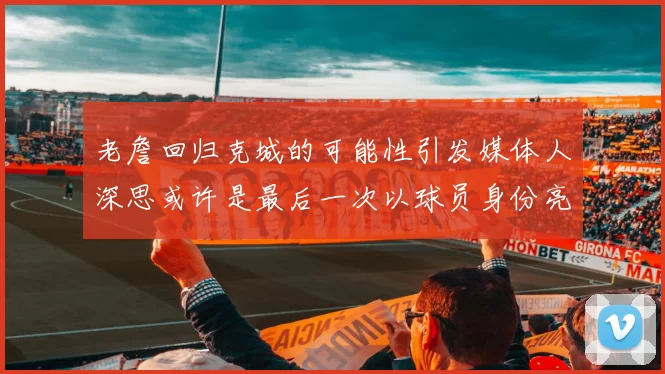 老詹回归克城的可能性引发媒体人深思或许是最后一次以球员身份亮相