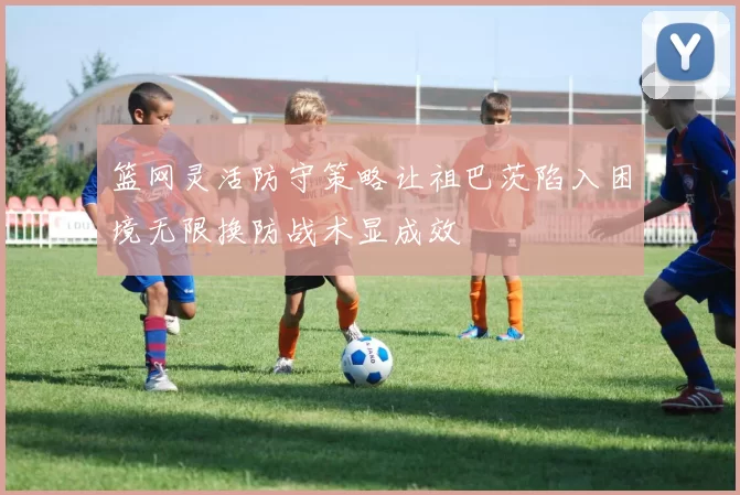 篮网灵活防守策略让祖巴茨陷入困境无限换防战术显成效