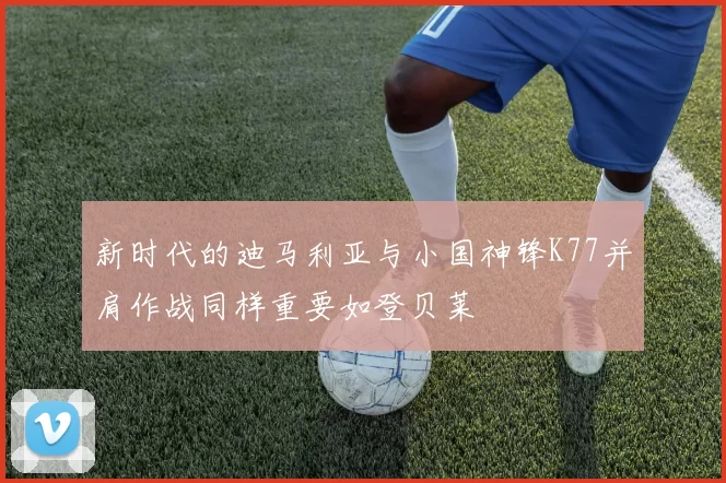新时代的迪马利亚与小国神锋K77并肩作战同样重要如登贝莱