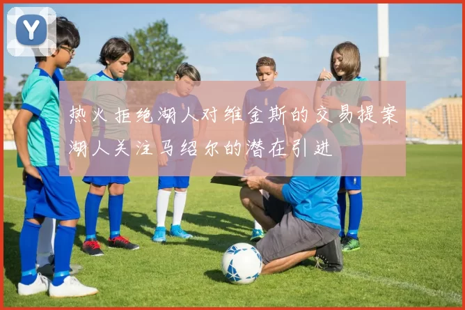热火拒绝湖人对维金斯的交易提案湖人关注马绍尔的潜在引进