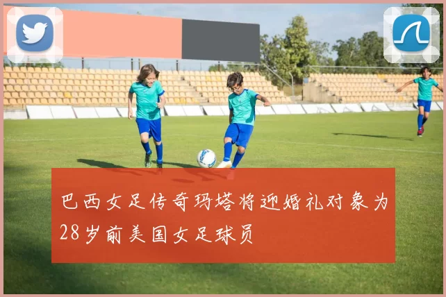 巴西女足传奇玛塔将迎婚礼对象为28岁前美国女足球员