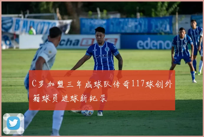 C罗加盟三年成球队传奇117球创外籍球员进球新纪录