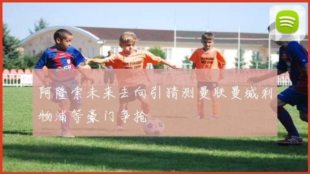 阿隆索未来去向引猜测曼联曼城利物浦等豪门争抢