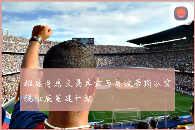 雄鹿考虑交易库兹马与波蒂斯以实现彻底重建计划