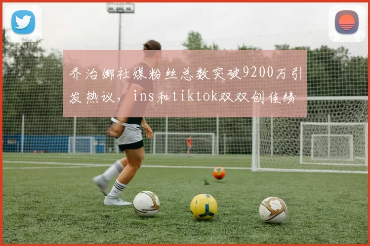 乔治娜社媒粉丝总数突破9200万引发热议，ins和tiktok双双创佳绩